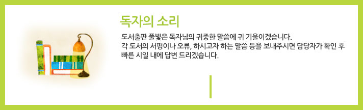 독자의소리 : 도서출판 풀빛은 독자님의 귀중한 말씀에 귀 기울이겠습니다. 각 도서의 서평이나 오류, 하시고자 하는 말씀 등을 보내주시면 담당자가 확인 후 빠른 시일 내에 답변 드리겠습니다. 