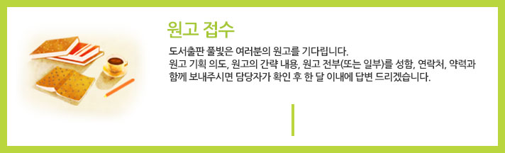 원고접수 : 도서출판 풀빛은 여러분의 원고를 기다립니다. 원고 기획 의도, 원고의 간략 내용, 원고 전부(또는 일부)를 성함, 연락처, 약력과 함께 보내주시면 담당자가 확인 후 한 달 이내에 답변 드리겠습니다. 